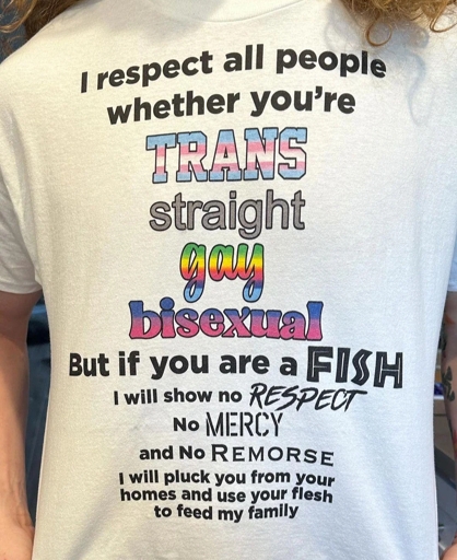 Photo of a T-shirt with printed text. Transcription:  
I respect all people  
whether you're  
TRANS  
straight  
gay  
bisexual  
But if you are a FISH  
I will show no RESPECT  
No MERCY  
and No REMORSE  
I will pluck you from your homes and use your flesh to feed my family